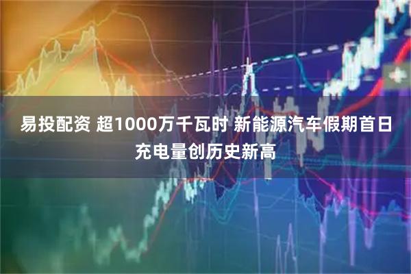 易投配资 超1000万千瓦时 新能源汽车假期首日充电量创历史新高