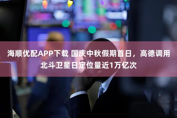 海顺优配APP下载 国庆中秋假期首日，高德调用北斗卫星日定位量近1万亿次