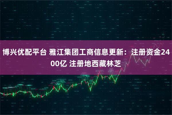 博兴优配平台 雅江集团工商信息更新：注册资金2400亿 注册地西藏林芝