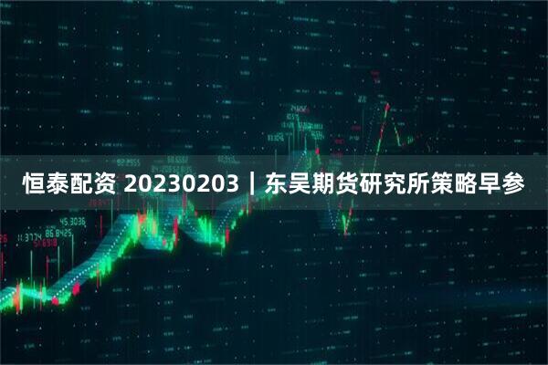 恒泰配资 20230203｜东吴期货研究所策略早参