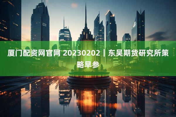 厦门配资网官网 20230202｜东吴期货研究所策略早参