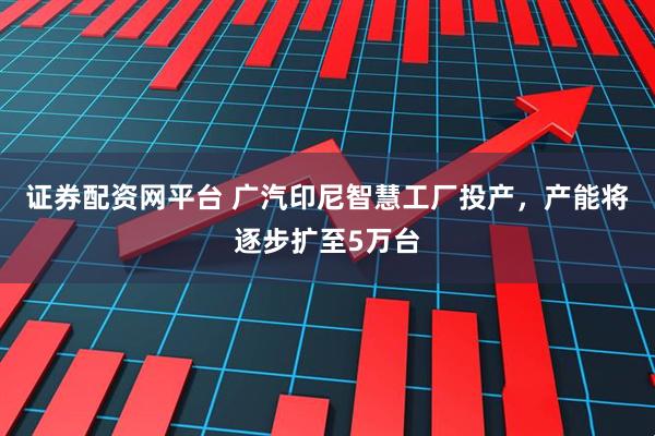 证券配资网平台 广汽印尼智慧工厂投产，产能将逐步扩至5万台