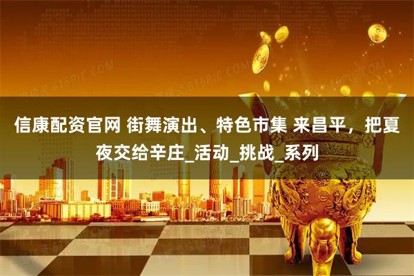 信康配资官网 街舞演出、特色市集 来昌平，把夏夜交给辛庄_活动_挑战_系列