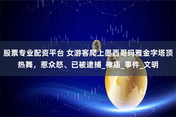 股票专业配资平台 女游客爬上墨西哥玛雅金字塔顶热舞，惹众怒、已被逮捕_神庙_事件_文明