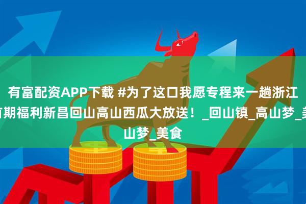 有富配资APP下载 #为了这口我愿专程来一趟浙江# 首期福利新昌回山高山西瓜大放送！_回山镇_高山梦_美食