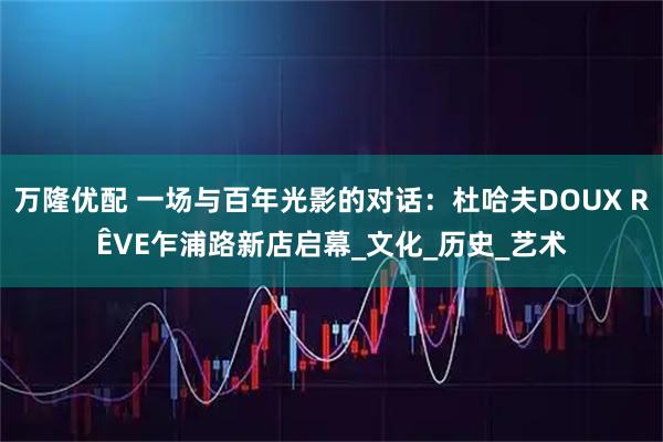 万隆优配 一场与百年光影的对话：杜哈夫DOUX RÊVE乍浦路新店启幕_文化_历史_艺术