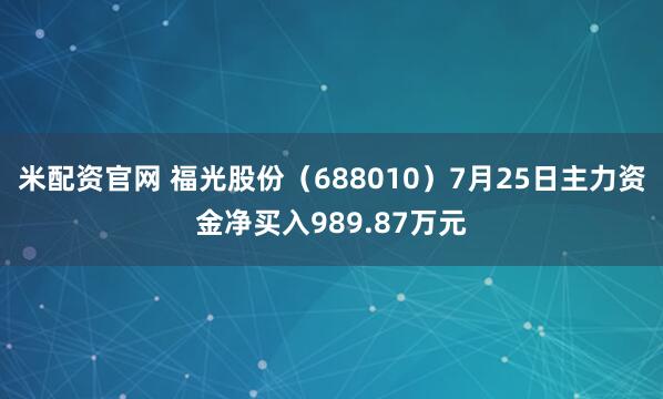 米配资官网 福光股份（688010）7月25日主力资金净买入989.87万元