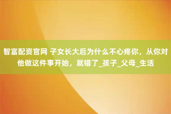 智富配资官网 子女长大后为什么不心疼你，从你对他做这件事开始，就错了_孩子_父母_生活