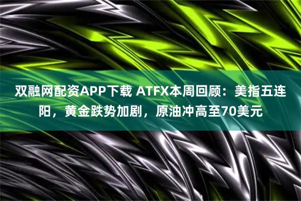 双融网配资APP下载 ATFX本周回顾：美指五连阳，黄金跌势加剧，原油冲高至70美元