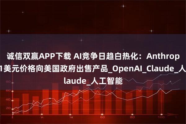 诚信双赢APP下载 AI竞争日趋白热化：Anthropic或以1美元价格向美国政府出售产品_OpenAI_Claude_人工智能