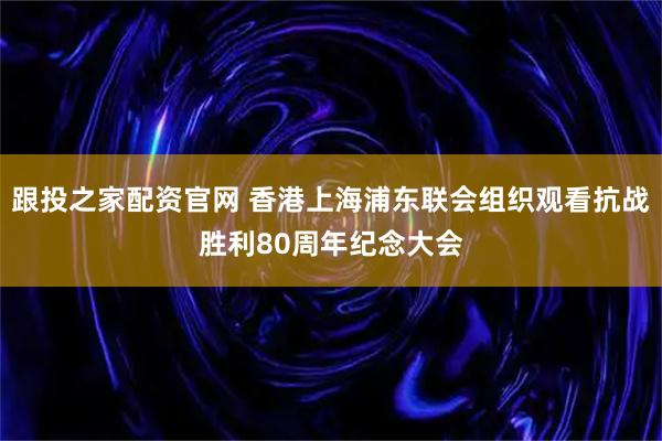 跟投之家配资官网 香港上海浦东联会组织观看抗战胜利80周年纪念大会