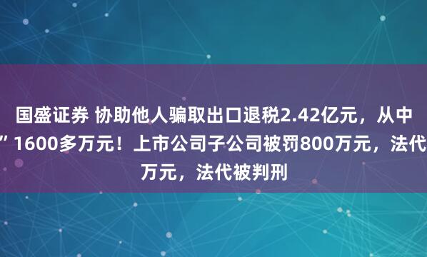 国盛证券 协助他人骗取出口退税2.42亿元，从中“收费”1600多万元！上市公司子公司被罚800万元，法代被判刑