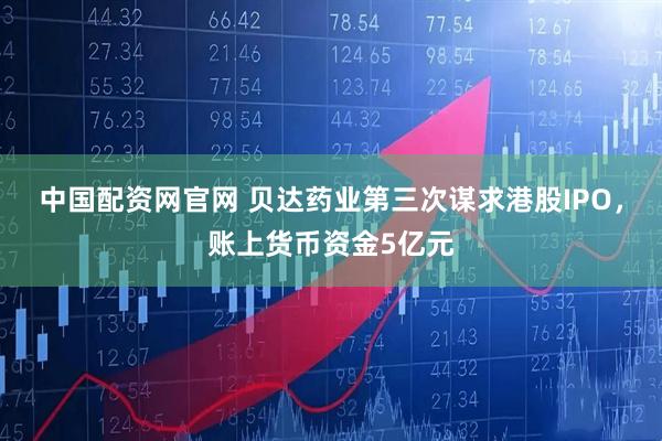 中国配资网官网 贝达药业第三次谋求港股IPO，账上货币资金5亿元