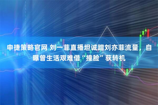 申捷策略官网 刘一菲直播坦诚蹭刘亦菲流量，自曝曾生活艰难借“撞脸”获转机