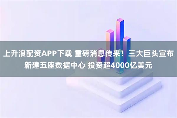 上升浪配资APP下载 重磅消息传来！三大巨头宣布新建五座数据中心 投资超4000亿美元