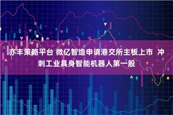 亦丰策略平台 微亿智造申请港交所主板上市  冲刺工业具身智能机器人第一股