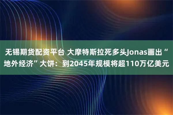 无锡期货配资平台 大摩特斯拉死多头Jonas画出“地外经济”大饼：到2045年规模将超110万亿美元