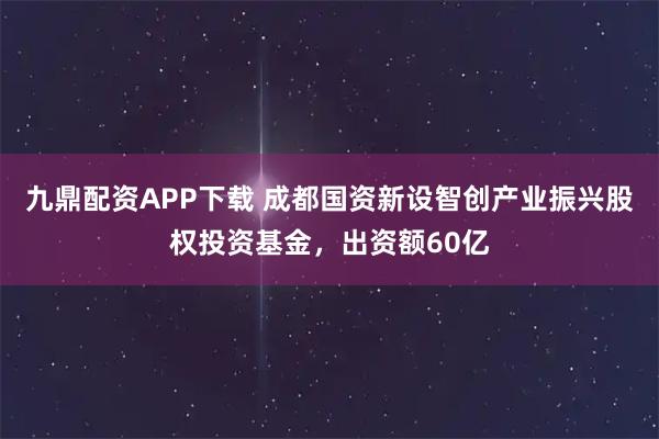 九鼎配资APP下载 成都国资新设智创产业振兴股权投资基金，出资额60亿