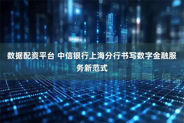 数据配资平台 中信银行上海分行书写数字金融服务新范式