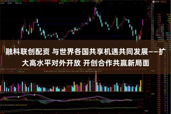 融科联创配资 与世界各国共享机遇共同发展——扩大高水平对外开放 开创合作共赢新局面