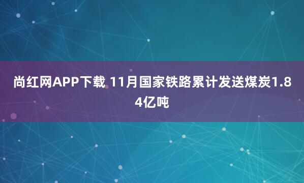 尚红网APP下载 11月国家铁路累计发送煤炭1.84亿吨