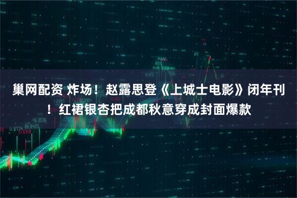 巢网配资 炸场！赵露思登《上城士电影》闭年刊！红裙银杏把成都秋意穿成封面爆款