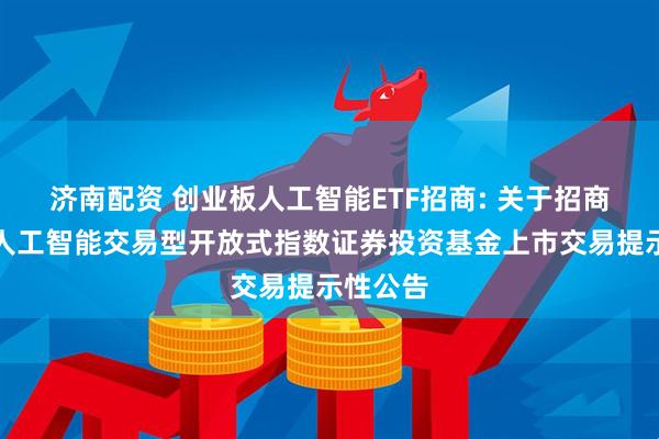 济南配资 创业板人工智能ETF招商: 关于招商创业板人工智能交易型开放式指数证券投资基金上市交易提示性公告