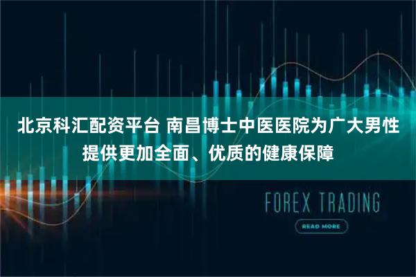 北京科汇配资平台 南昌博士中医医院为广大男性提供更加全面、优质的健康保障