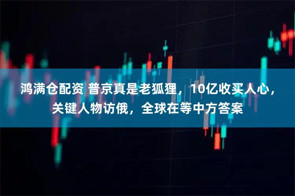 鸿满仓配资 普京真是老狐狸，10亿收买人心，关键人物访俄，全球在等中方答案