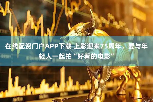 在线配资门户APP下载 上影迎来75周年，要与年轻人一起拍“好看的电影”