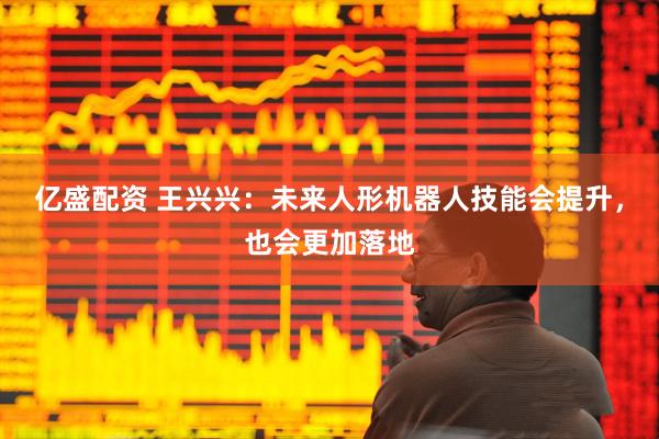 亿盛配资 王兴兴：未来人形机器人技能会提升，也会更加落地