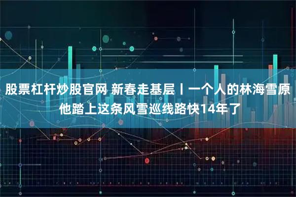 股票杠杆炒股官网 新春走基层丨一个人的林海雪原 他踏上这条风雪巡线路快14年了