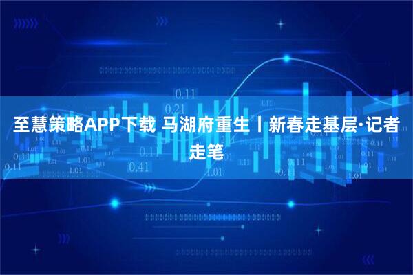 至慧策略APP下载 马湖府重生丨新春走基层·记者走笔