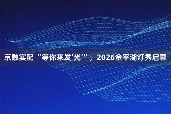 京融实配 “等你来发‘光’”，2026金平湖灯秀启幕
