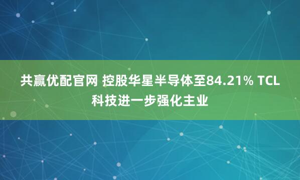 共赢优配官网 控股华星半导体至84.21% TCL科技进一步强化主业