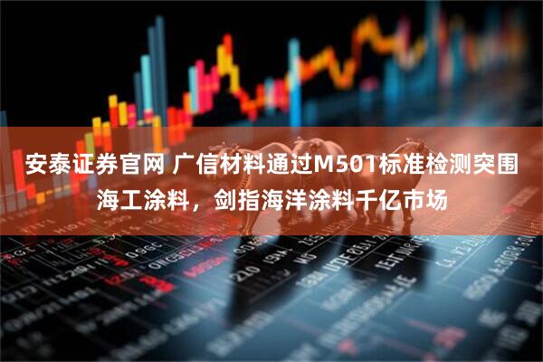 安泰证券官网 广信材料通过M501标准检测突围海工涂料，剑指海洋涂料千亿市场