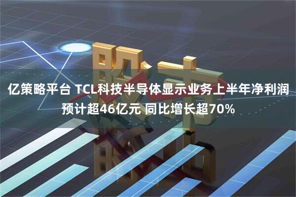 亿策略平台 TCL科技半导体显示业务上半年净利润预计超46亿元 同比增长超70%