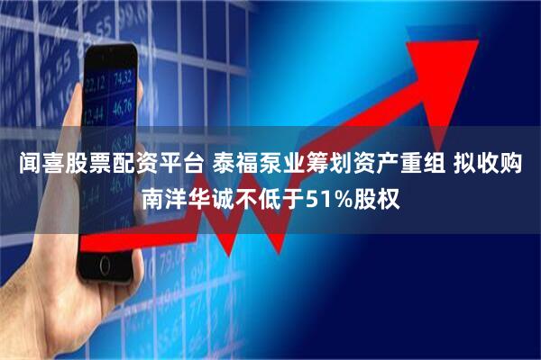 闻喜股票配资平台 泰福泵业筹划资产重组 拟收购南洋华诚不低于51%股权