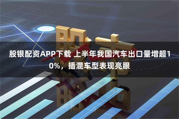 股银配资APP下载 上半年我国汽车出口量增超10%，插混车型表现亮眼
