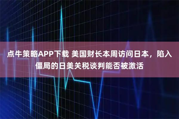 点牛策略APP下载 美国财长本周访问日本，陷入僵局的日美关税谈判能否被激活