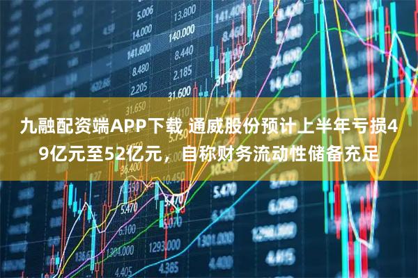 九融配资端APP下载 通威股份预计上半年亏损49亿元至52亿元，自称财务流动性储备充足