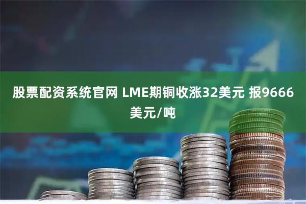 股票配资系统官网 LME期铜收涨32美元 报9666美元/吨
