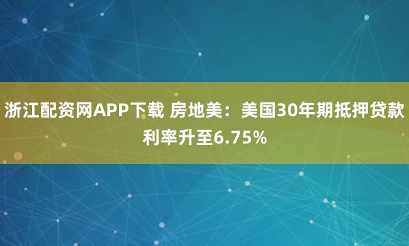 浙江配资网APP下载 房地美：美国30年期抵押贷款利率升至6.75%