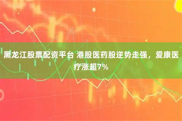 黑龙江股票配资平台 港股医药股逆势走强，爱康医疗涨超7%