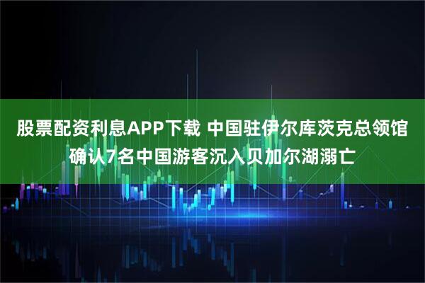 股票配资利息APP下载 中国驻伊尔库茨克总领馆确认7名中国游客沉入贝加尔湖溺亡