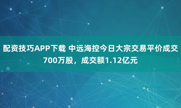 配资技巧APP下载 中远海控今日大宗交易平价成交700万股，成交额1.12亿元