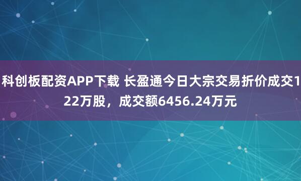 科创板配资APP下载 长盈通今日大宗交易折价成交122万股，成交额6456.24万元