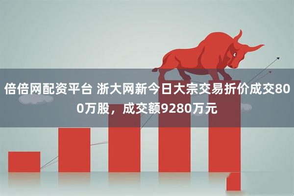 倍倍网配资平台 浙大网新今日大宗交易折价成交800万股，成交额9280万元