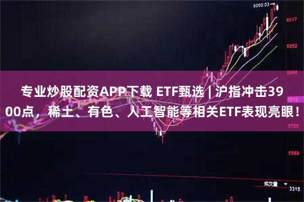 专业炒股配资APP下载 ETF甄选 | 沪指冲击3900点，稀土、有色、人工智能等相关ETF表现亮眼！