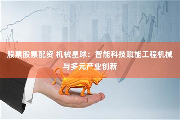 股票股票配资 机械星球：智能科技赋能工程机械与多元产业创新